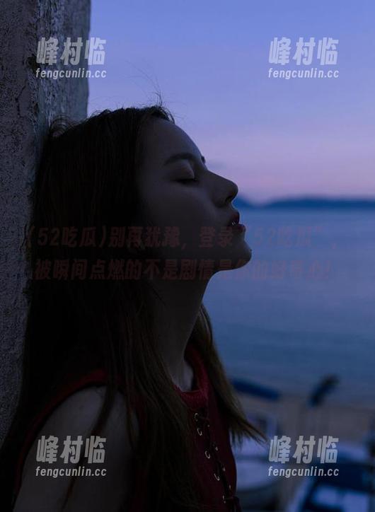 别再犹豫，登录“52吃瓜”，被瞬间点燃的不是剧情是你的好奇心！
